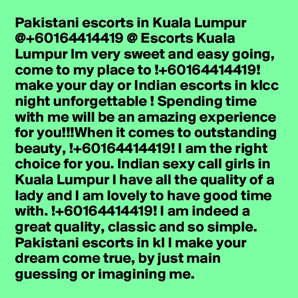 Pakistani escorts in Kuala Lumpur @+60164414419 @ Escorts Kuala Lumpur Im very sweet and easy going, come to my place to !+60164414419! make your day or Indian escorts in klcc night unforgettable ! Spending time with me will be an amazing experience for you!!!When it comes to outstanding beauty, !+60164414419! I am the right choice for you. Indian sexy call girls in Kuala Lumpur I have all the quality of a lady and I am lovely to have good time with. !+60164414419! I am indeed a great quality, classic and so simple. Pakistani escorts in kl I make your dream come true, by just main guessing or imagining me.