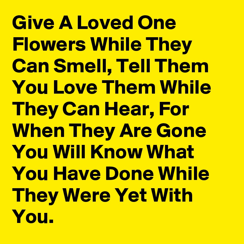 Give A Loved One Flowers While They Can Smell, Tell Them You Love Them While They Can Hear, For When They Are Gone You Will Know What You Have Done While They Were Yet With You.  