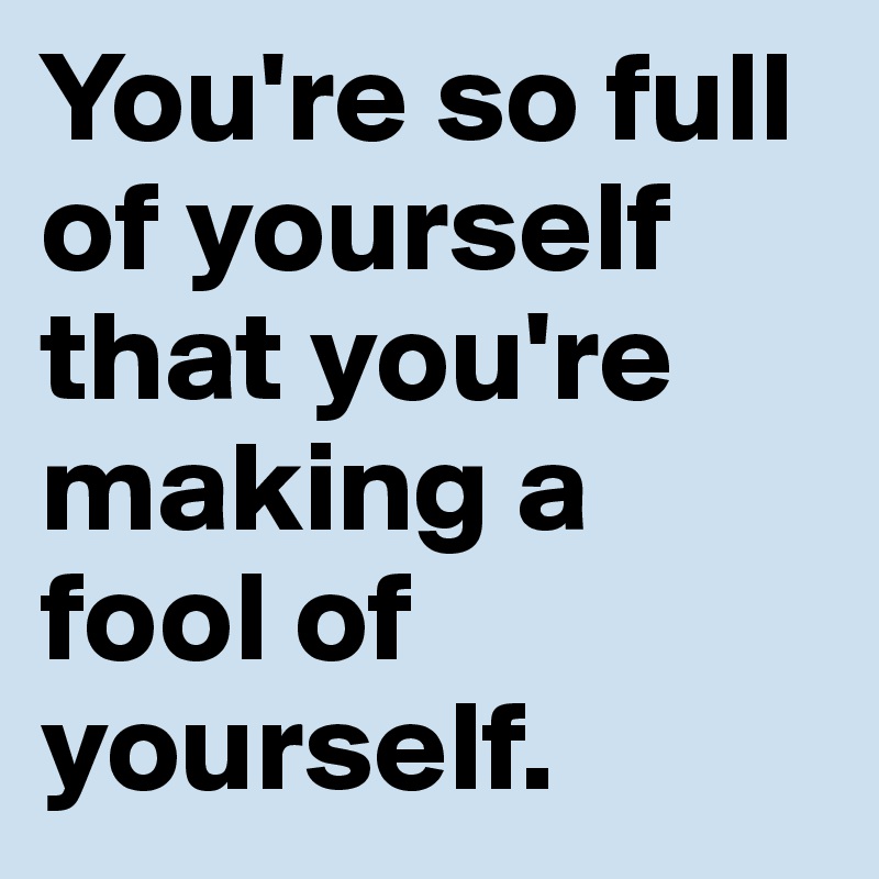 You're so full of yourself that you're making a fool of yourself.