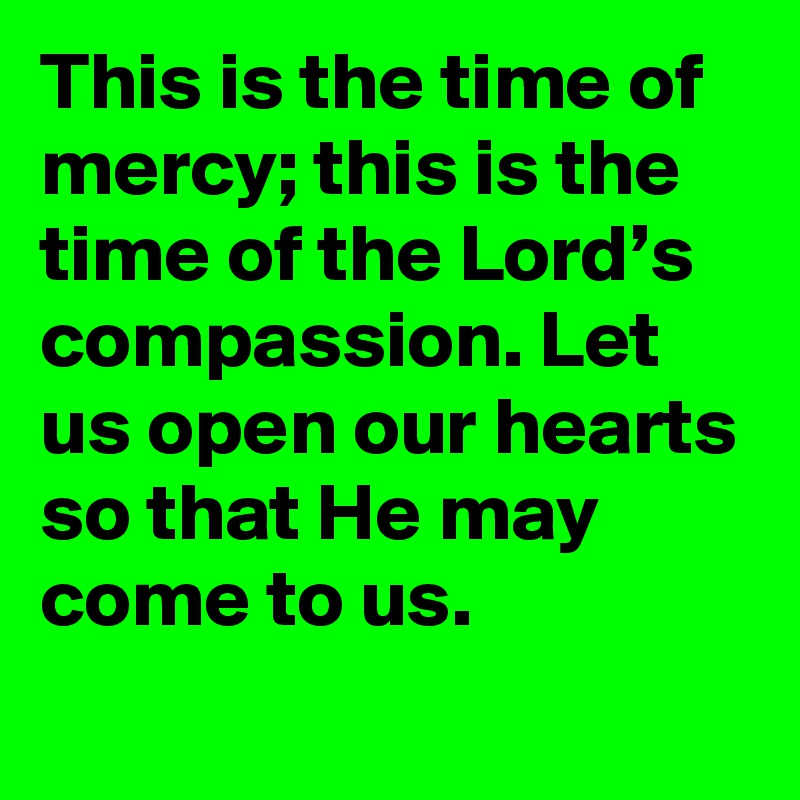 This is the time of mercy; this is the time of the Lord’s compassion. Let us open our hearts so that He may come to us.