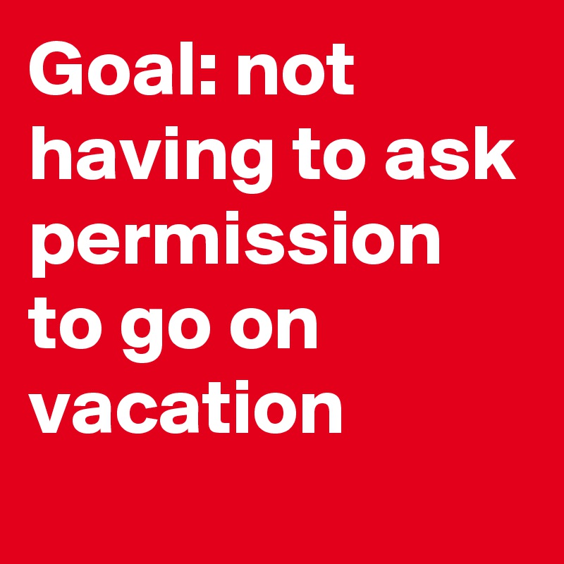 Goal: not having to ask permission to go on vacation 