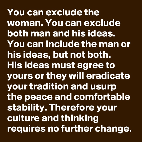 You can exclude the woman. You can exclude both man and his ideas. You can include the man or his ideas, but not both.
His ideas must agree to yours or they will eradicate your tradition and usurp the peace and comfortable stability. Therefore your culture and thinking requires no further change.