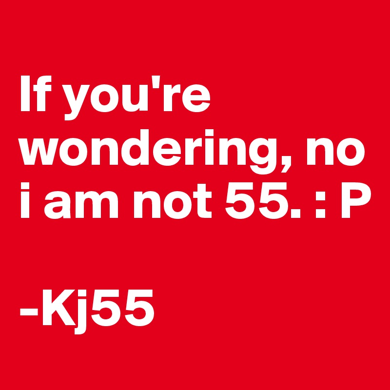 
If you're wondering, no i am not 55. : P

-Kj55