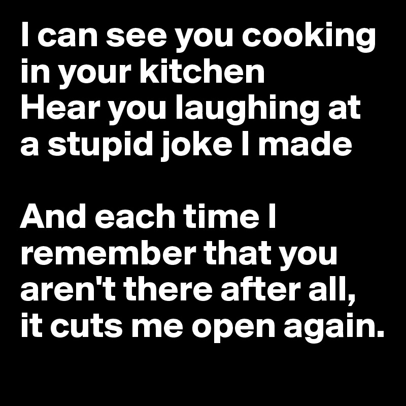 I can see you cooking in your kitchen
Hear you laughing at a stupid joke I made

And each time I remember that you aren't there after all, it cuts me open again.