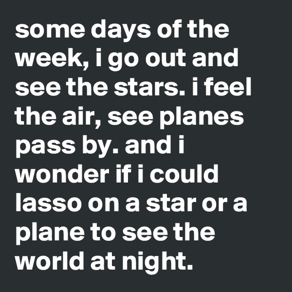 some days of the week, i go out and see the stars. i feel the air, see planes pass by. and i wonder if i could lasso on a star or a plane to see the world at night.
