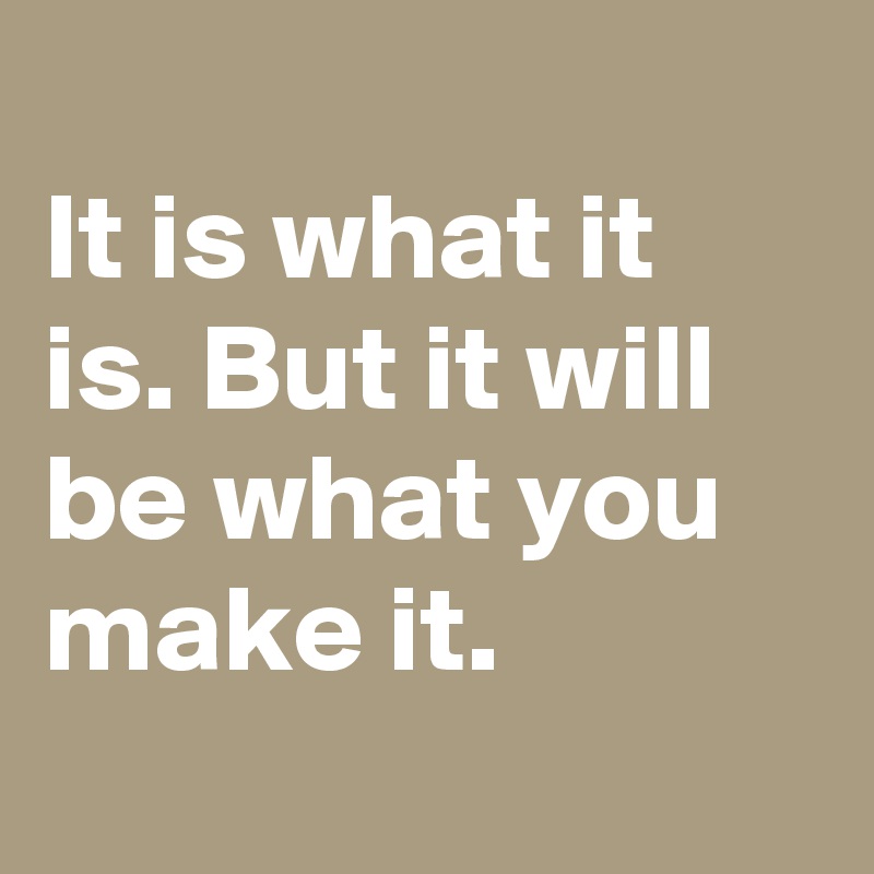 It is what it is. But it will be what you make it. - Post by ...