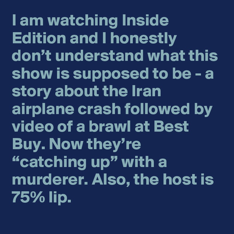 I am watching Inside Edition and I honestly don’t understand what this show is supposed to be - a story about the Iran airplane crash followed by video of a brawl at Best Buy. Now they’re “catching up” with a murderer. Also, the host is 75% lip.