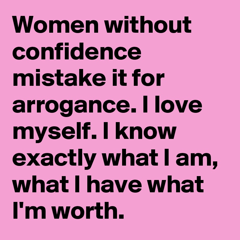 Women without confidence mistake it for arrogance. I love  myself. I know exactly what I am, what I have what I'm worth. 