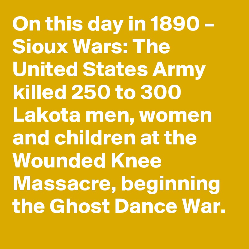 On this day in 1890 – Sioux Wars: The United States Army killed 250 to 300 Lakota men, women and children at the Wounded Knee Massacre, beginning the Ghost Dance War.