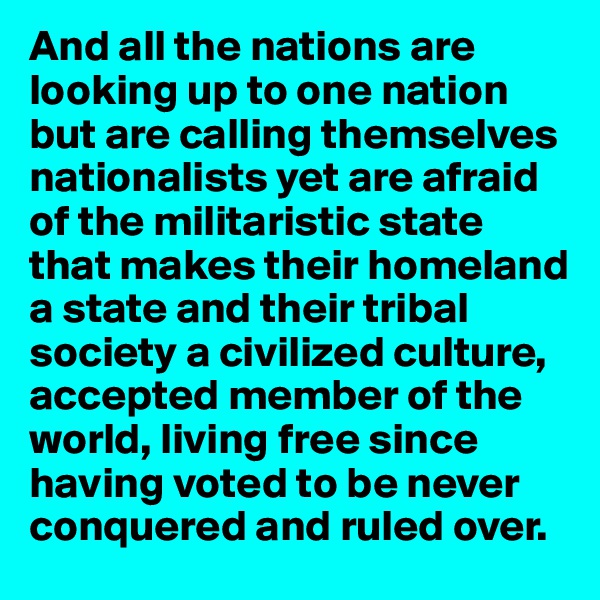 And all the nations are looking up to one nation but are calling themselves nationalists yet are afraid of the militaristic state that makes their homeland a state and their tribal society a civilized culture, accepted member of the world, living free since having voted to be never conquered and ruled over.