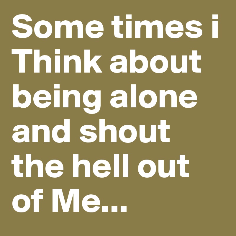 Some times i Think about being alone and shout the hell out of Me...