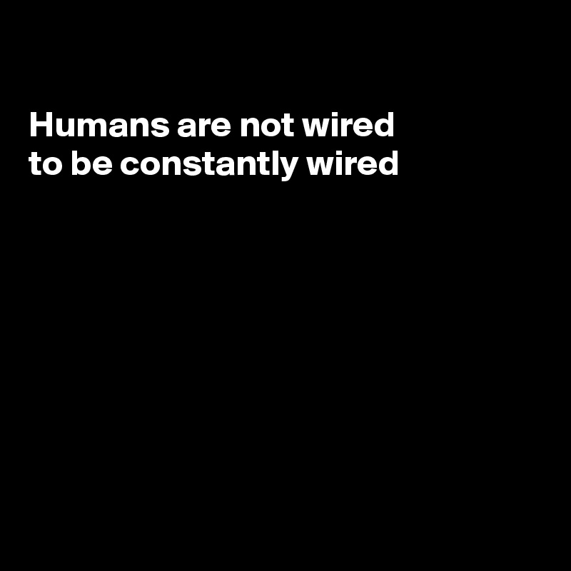 

Humans are not wired
to be constantly wired 








