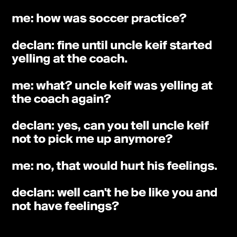 me: how was soccer practice?

declan: fine until uncle keif started yelling at the coach.

me: what? uncle keif was yelling at the coach again?

declan: yes, can you tell uncle keif not to pick me up anymore?

me: no, that would hurt his feelings.

declan: well can't he be like you and not have feelings?