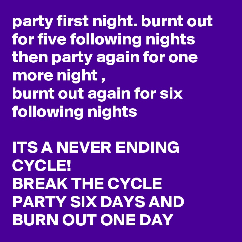 party first night. burnt out for five following nights then party again for one more night ,
burnt out again for six following nights 

ITS A NEVER ENDING CYCLE!
BREAK THE CYCLE 
PARTY SIX DAYS AND 
BURN OUT ONE DAY