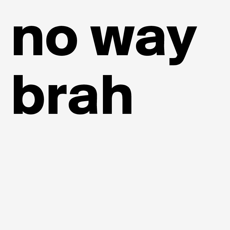 no way brah
