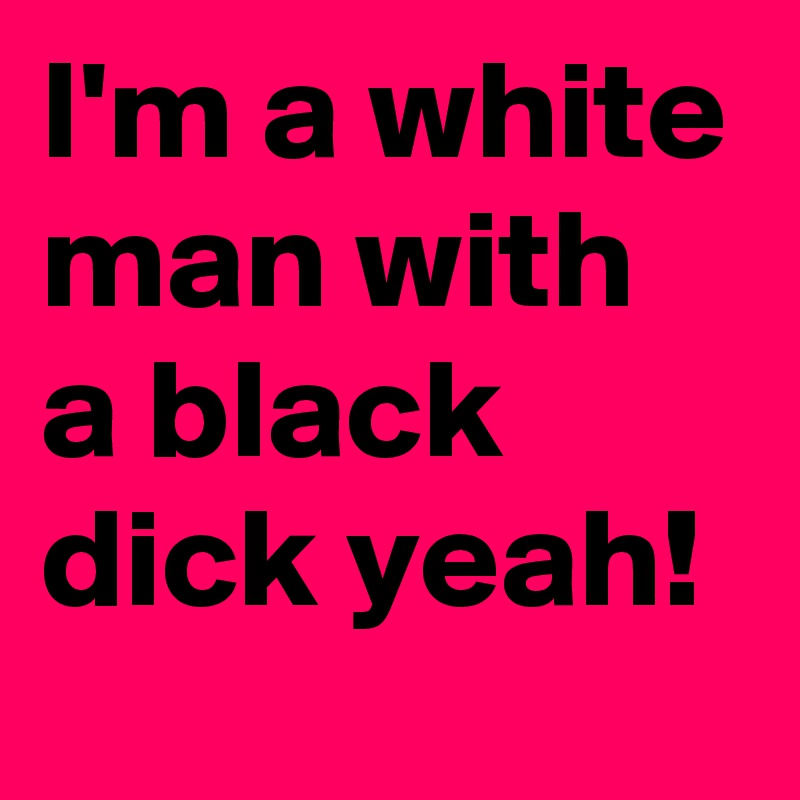 I'm a white man with a black dick yeah!