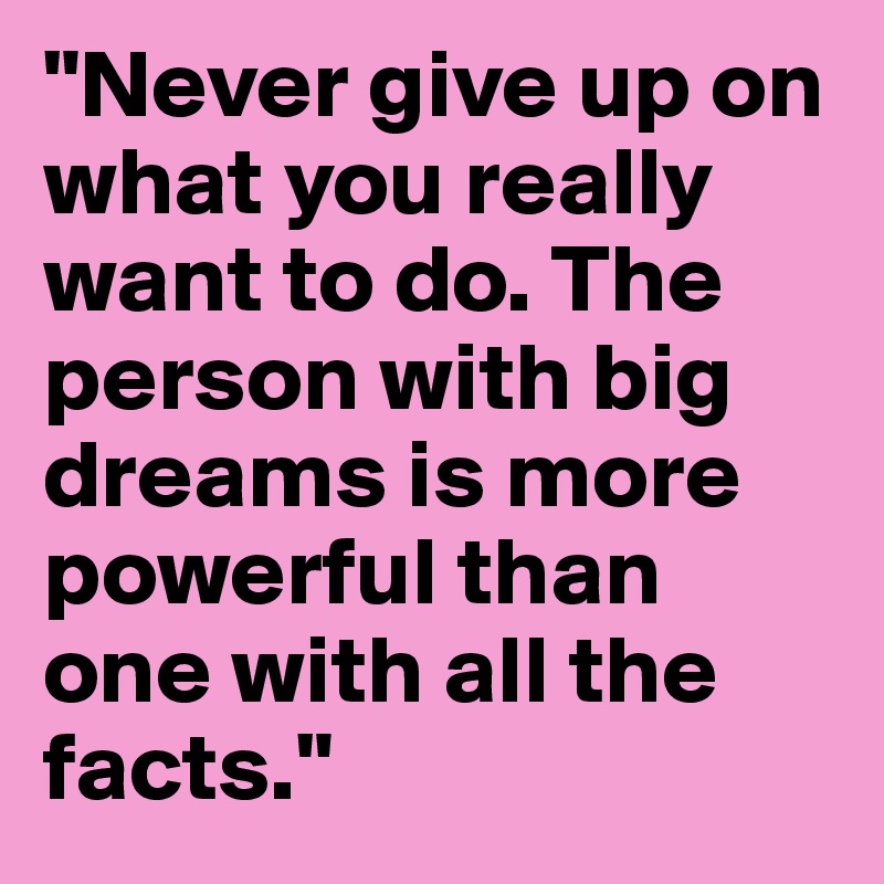 "Never give up on what you really want to do. The person with big dreams is more powerful than one with all the facts."