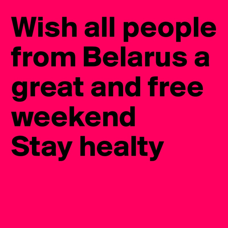 Wish all people from Belarus a great and free weekend
Stay healty
