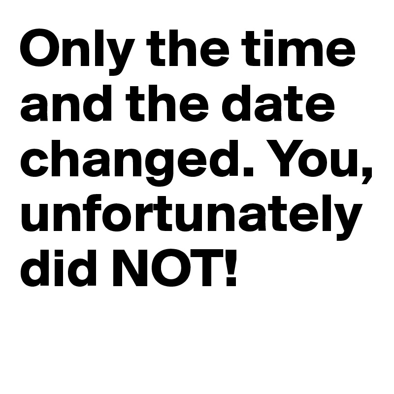 Only the time and the date changed. You, unfortunately did NOT!
