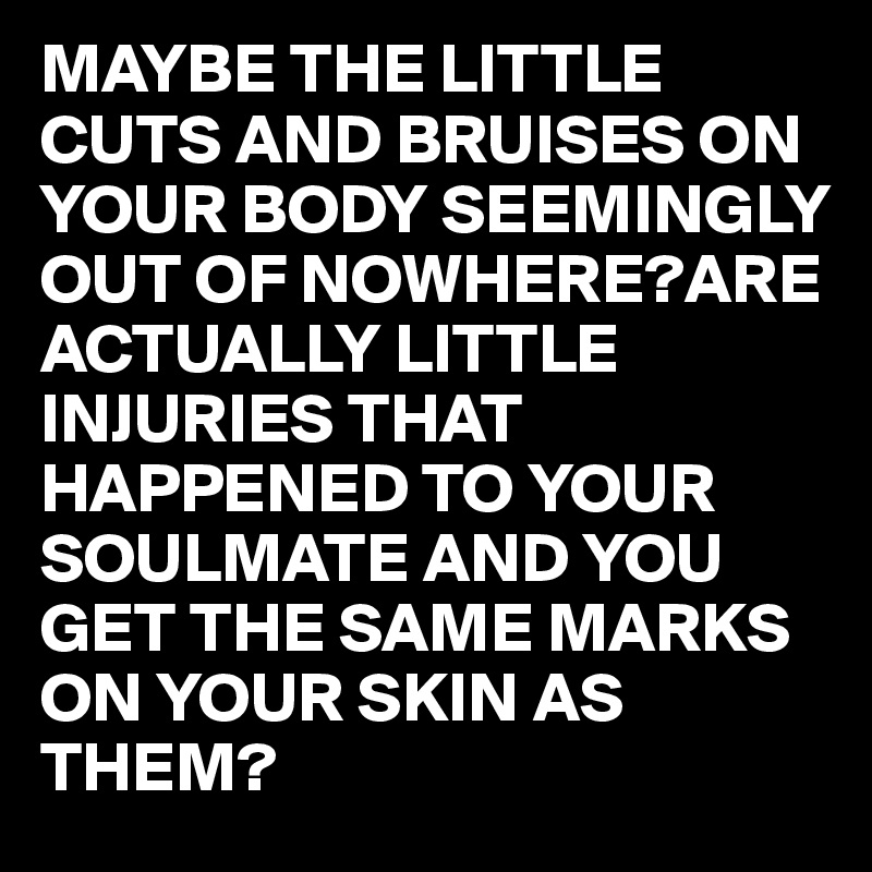 MAYBE THE LITTLE CUTS AND BRUISES ON YOUR BODY SEEMINGLY OUT OF NOWHERE?ARE ACTUALLY LITTLE INJURIES THAT HAPPENED TO YOUR SOULMATE AND YOU GET THE SAME MARKS ON YOUR SKIN AS THEM?