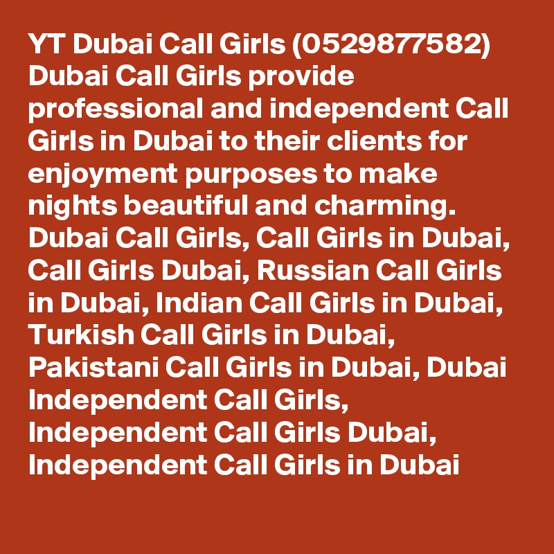 YT Dubai Call Girls (0529877582)
Dubai Call Girls provide professional and independent Call Girls in Dubai to their clients for enjoyment purposes to make nights beautiful and charming.
Dubai Call Girls, Call Girls in Dubai, Call Girls Dubai, Russian Call Girls in Dubai, Indian Call Girls in Dubai, Turkish Call Girls in Dubai, Pakistani Call Girls in Dubai, Dubai Independent Call Girls, Independent Call Girls Dubai, Independent Call Girls in Dubai