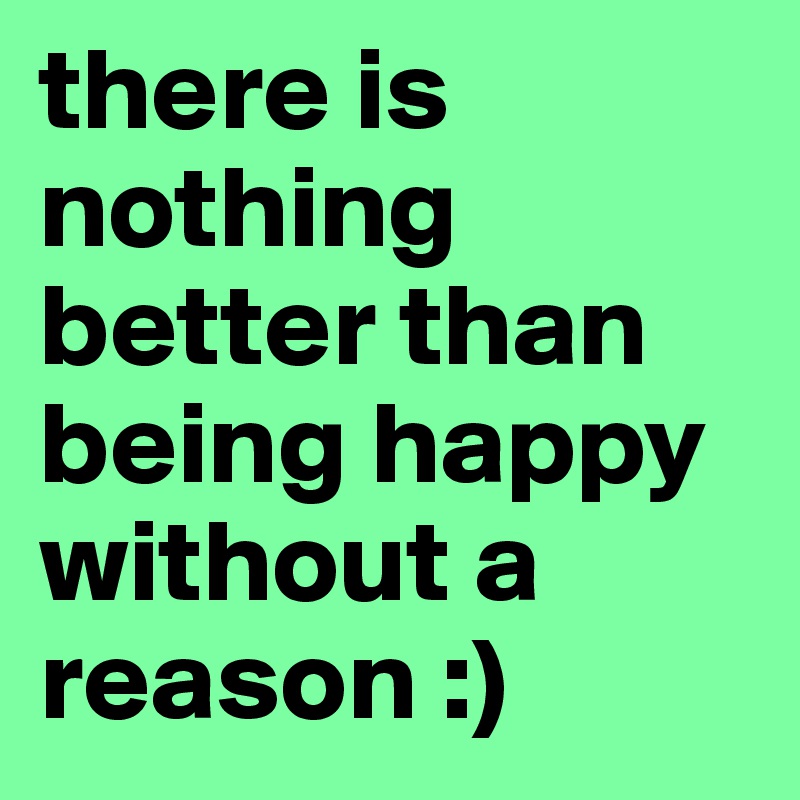 there is nothing better than being happy without a reason :)