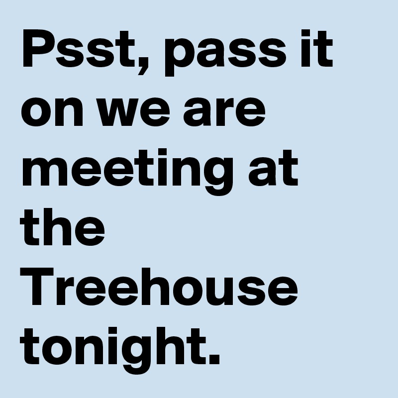 Psst, pass it on we are meeting at the Treehouse tonight.