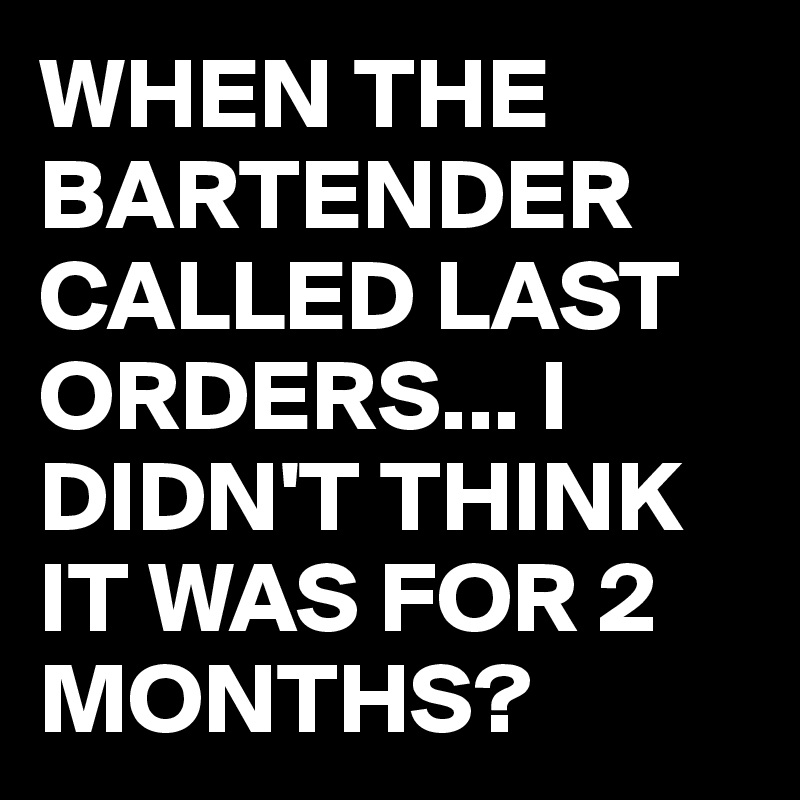 WHEN THE BARTENDER CALLED LAST ORDERS... I DIDN'T THINK IT WAS FOR 2 MONTHS?