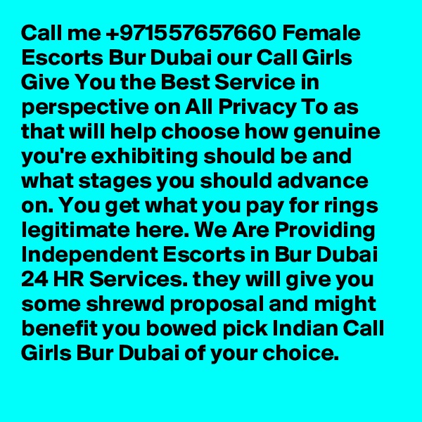 Call me +971557657660 Female Escorts Bur Dubai our Call Girls Give You the Best Service in perspective on All Privacy To as that will help choose how genuine you're exhibiting should be and what stages you should advance on. You get what you pay for rings legitimate here. We Are Providing Independent Escorts in Bur Dubai 24 HR Services. they will give you some shrewd proposal and might benefit you bowed pick Indian Call Girls Bur Dubai of your choice. 