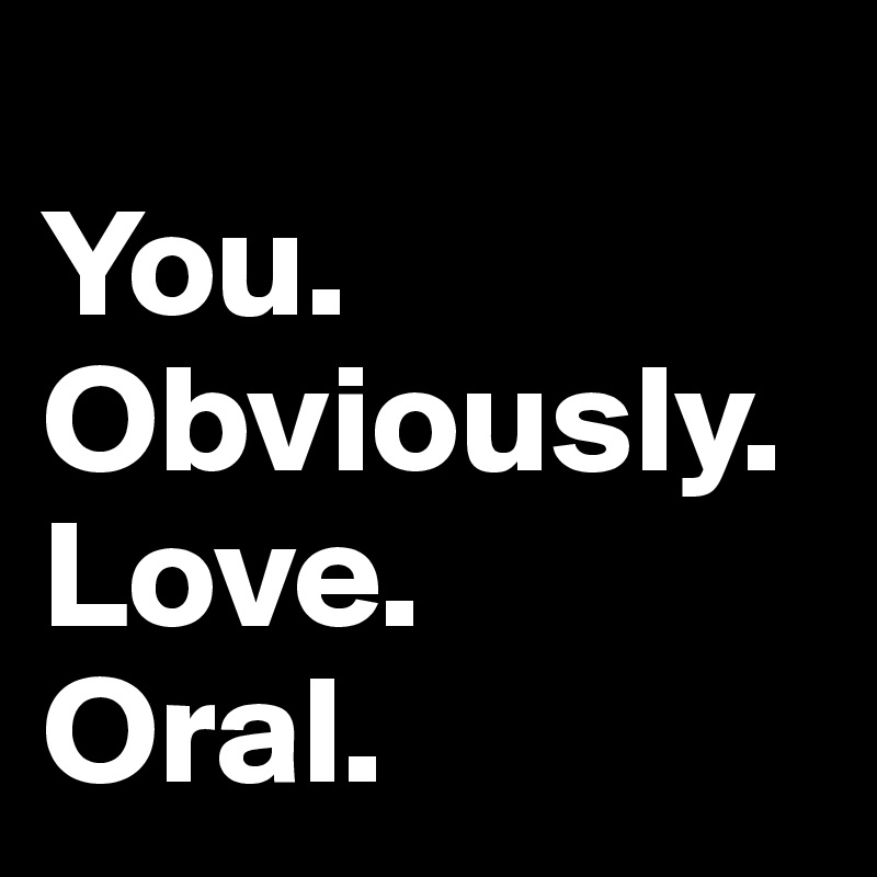 
You. 
Obviously. Love. 
Oral. 