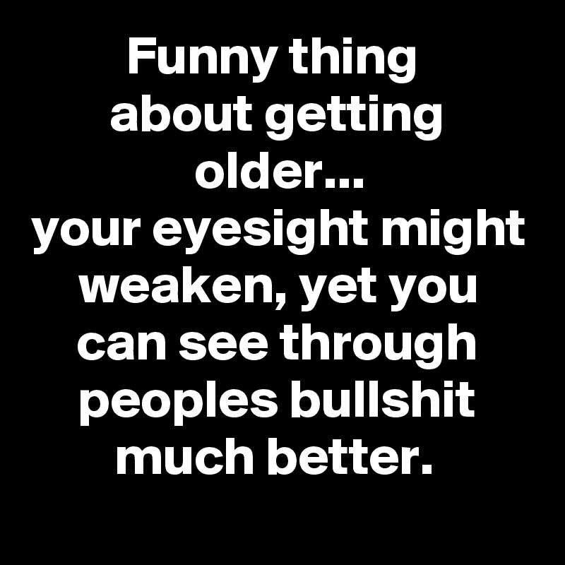 Funny thing 
about getting older...
your eyesight might weaken, yet you can see through peoples bullshit much better. 