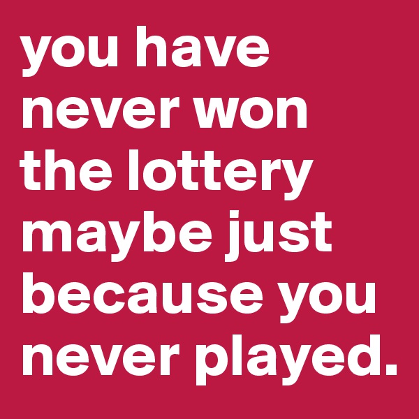 you have never won the lottery maybe just because you never played.