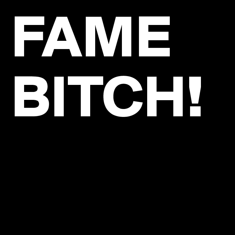 FAME
BITCH!