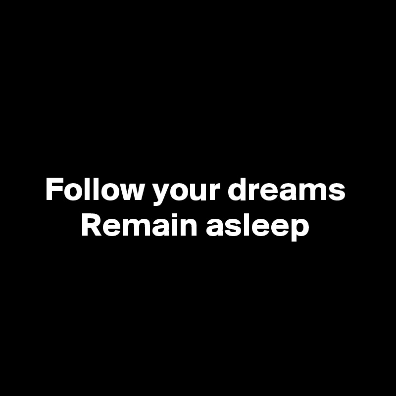 



Follow your dreams
Remain asleep



