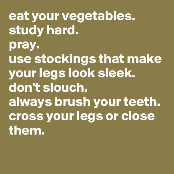 eat your vegetables.
study hard.
pray.
use stockings that make your legs look sleek.
don't slouch.
always brush your teeth.
cross your legs or close them.