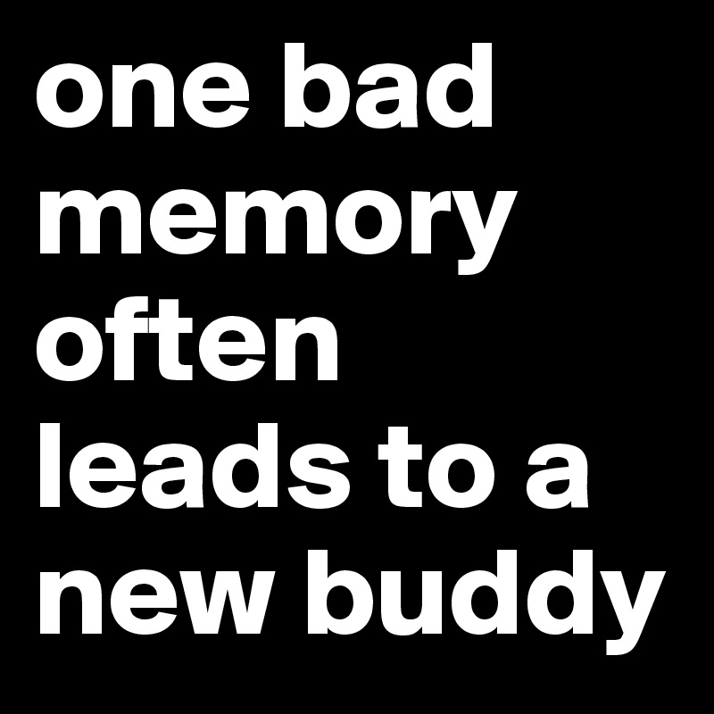 one bad memory often leads to a new buddy