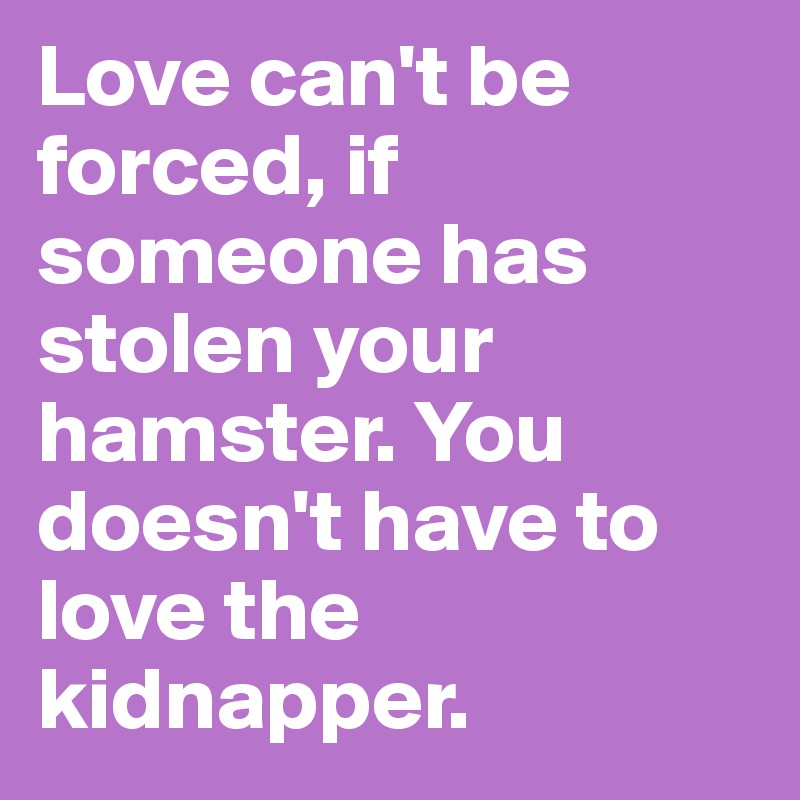 Love can't be forced, if someone has stolen your hamster. You doesn't have to love the kidnapper.
