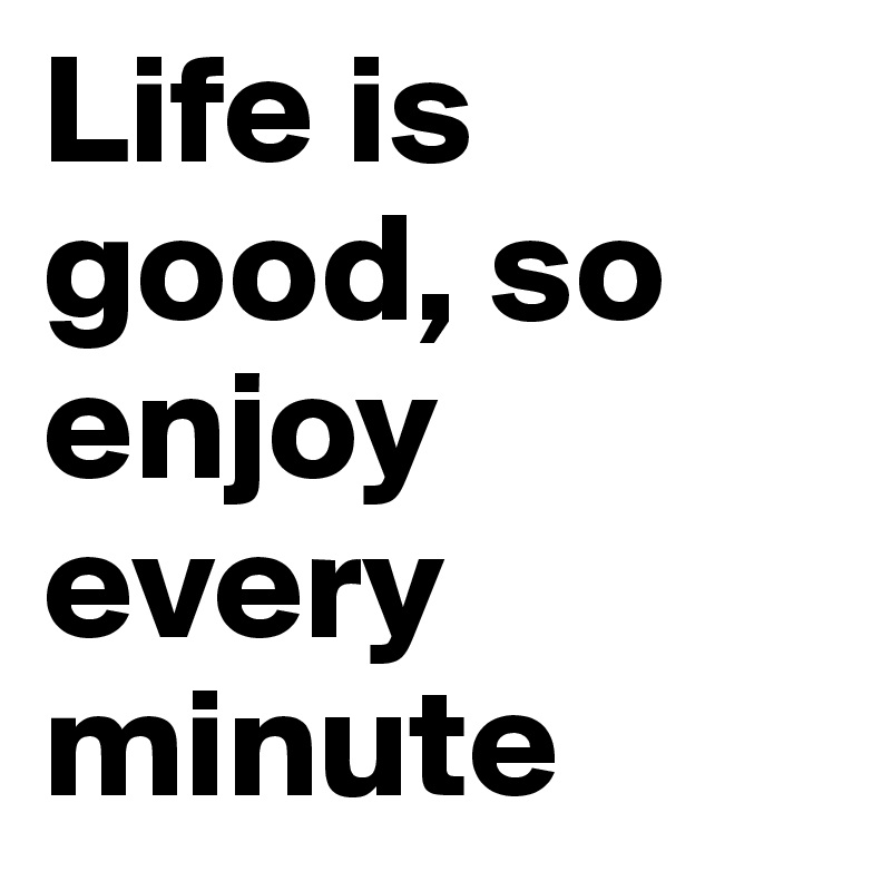 Life is good, so enjoy every minute