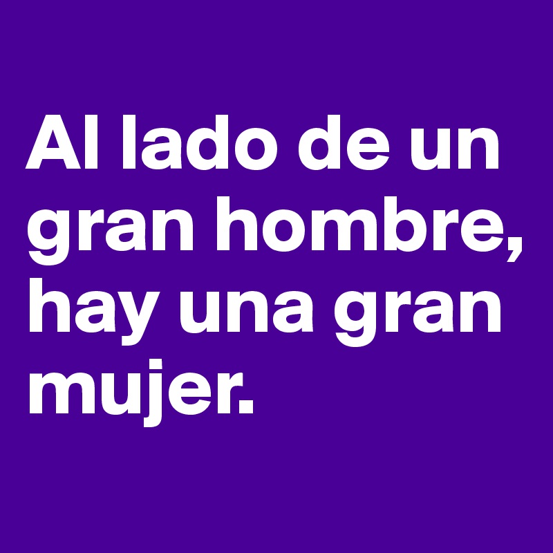 
Al lado de un gran hombre,
hay una gran mujer.
