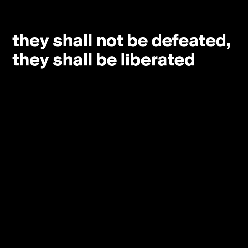 
they shall not be defeated, they shall be liberated







