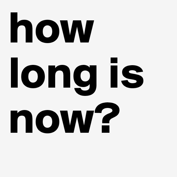 how long is now? 
