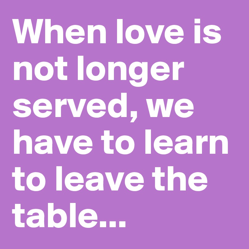 When love is not longer served, we have to learn to leave the table...
