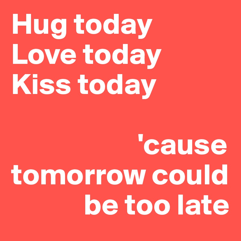 Hug today
Love today
Kiss today

                     'cause tomorrow could 
            be too late