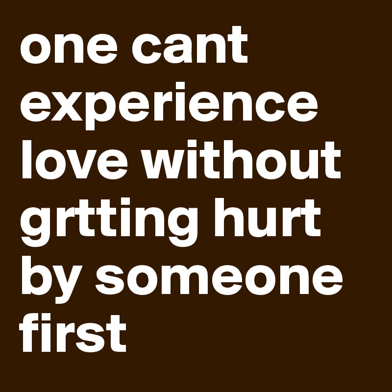 one cant experience love without grtting hurt by someone first