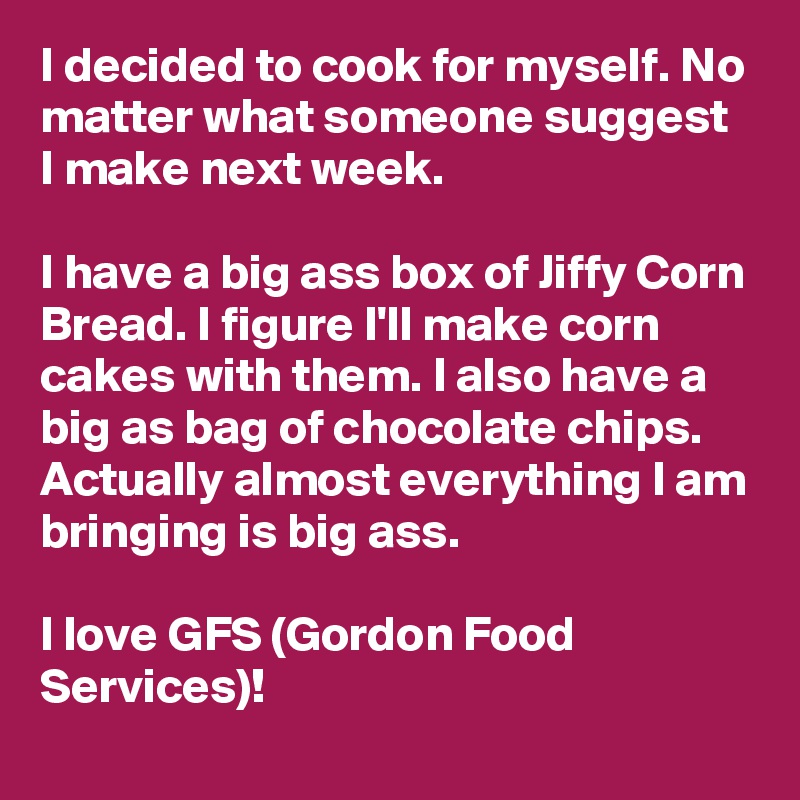 I decided to cook for myself. No matter what someone suggest I make next week. 

I have a big ass box of Jiffy Corn Bread. I figure I'll make corn cakes with them. I also have a big as bag of chocolate chips. Actually almost everything I am bringing is big ass.

I love GFS (Gordon Food Services)!