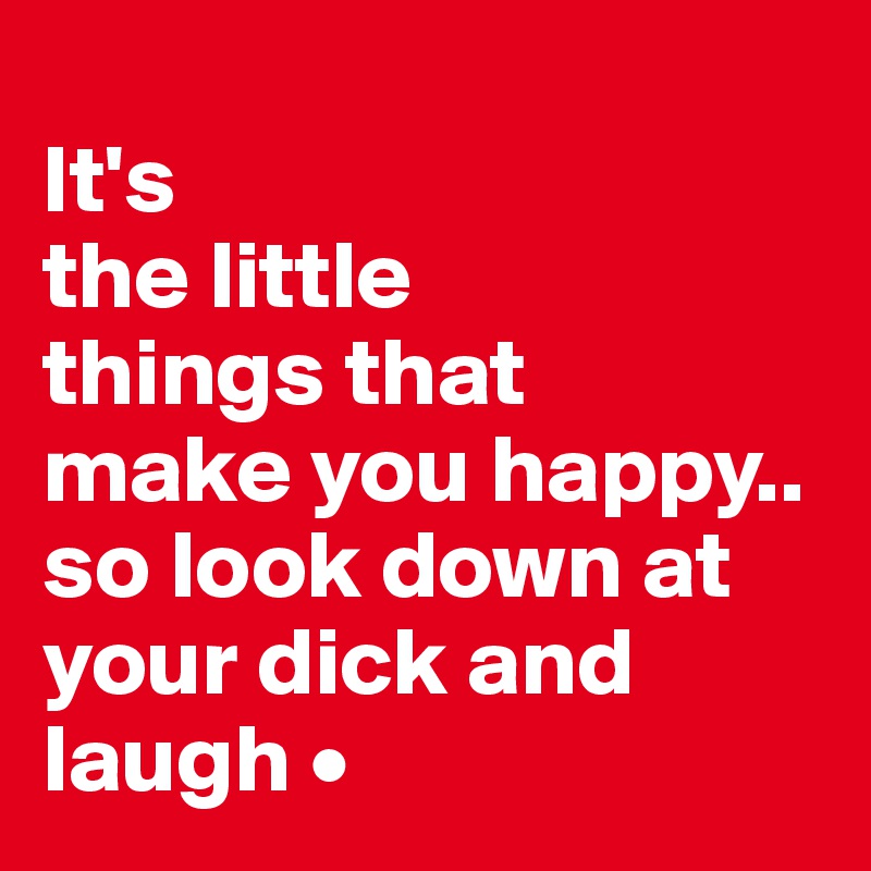 
It's
the little
things that
make you happy..
so look down at your dick and laugh •