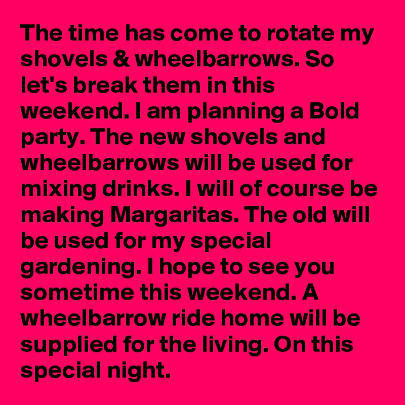 The time has come to rotate my shovels & wheelbarrows. So let's break them in this weekend. I am planning a Bold party. The new shovels and wheelbarrows will be used for mixing drinks. I will of course be making Margaritas. The old will be used for my special gardening. I hope to see you sometime this weekend. A wheelbarrow ride home will be supplied for the living. On this special night.