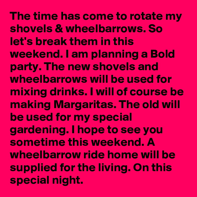 The time has come to rotate my shovels & wheelbarrows. So let's break them in this weekend. I am planning a Bold party. The new shovels and wheelbarrows will be used for mixing drinks. I will of course be making Margaritas. The old will be used for my special gardening. I hope to see you sometime this weekend. A wheelbarrow ride home will be supplied for the living. On this special night.