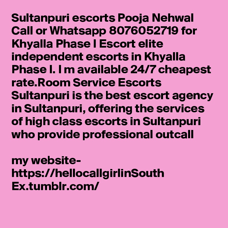 Sultanpuri escorts Pooja Nehwal Call or Whatsapp 8076052719 for Khyalla Phase I Escort elite independent escorts in Khyalla Phase I. I m available 24/7 cheapest rate.Room Service Escorts Sultanpuri is the best escort agency in Sultanpuri, offering the services of high class escorts in Sultanpuri who provide professional outcall 

my website- https://hellocallgirlinSouth Ex.tumblr.com/
