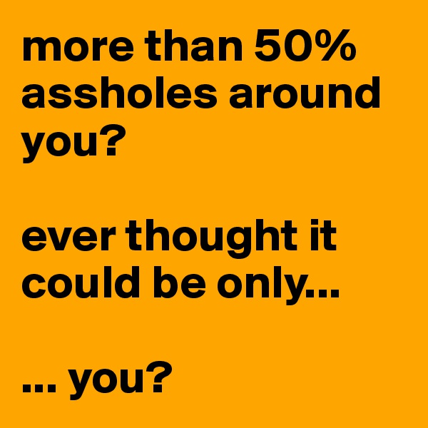 more than 50% assholes around you?

ever thought it could be only...

... you?